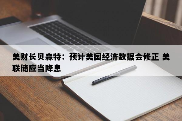 美财长贝森特：预计美国经济数据会修正 美联储应当降息