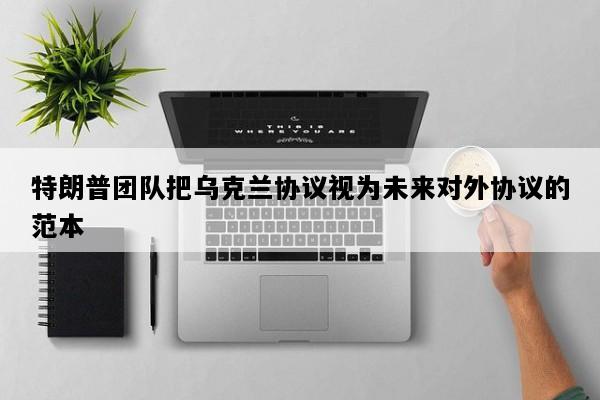 特朗普团队把乌克兰协议视为未来对外协议的范本