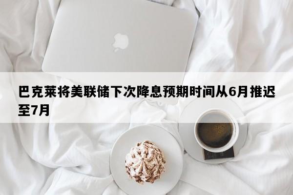 巴克莱将美联储下次降息预期时间从6月推迟至7月