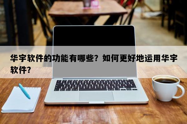 华宇软件的功能有哪些？如何更好地运用华宇软件？
