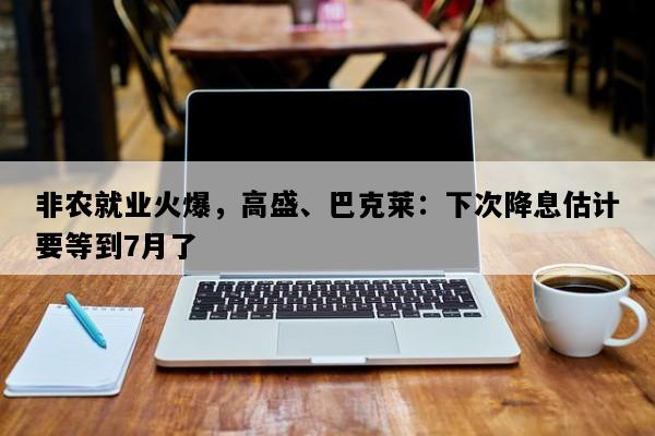 非农就业火爆，高盛、巴克莱：下次降息估计要等到7月了