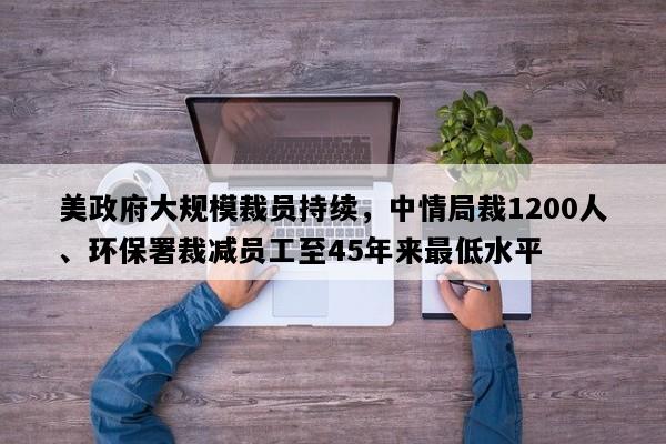 美政府大规模裁员持续，中情局裁1200人、环保署裁减员工至45年来最低水平