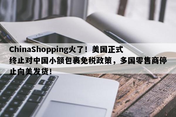 ChinaShopping火了！美国正式终止对中国小额包裹免税政策，多国零售商停止向美发货！