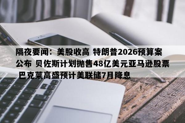 隔夜要闻：美股收高 特朗普2026预算案公布 贝佐斯计划抛售48亿美元亚马逊股票 巴克莱高盛预计美联储7月降息
