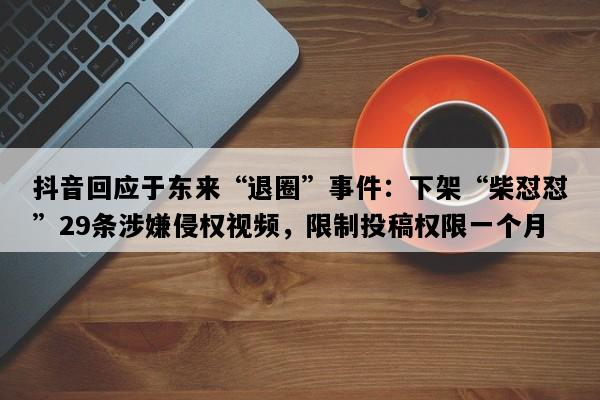 抖音回应于东来“退圈”事件：下架“柴怼怼”29条涉嫌侵权视频，限制投稿权限一个月