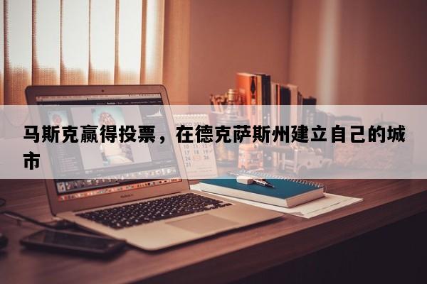 马斯克赢得投票，在德克萨斯州建立自己的城市