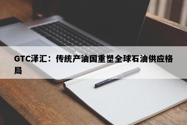 GTC泽汇：传统产油国重塑全球石油供应格局