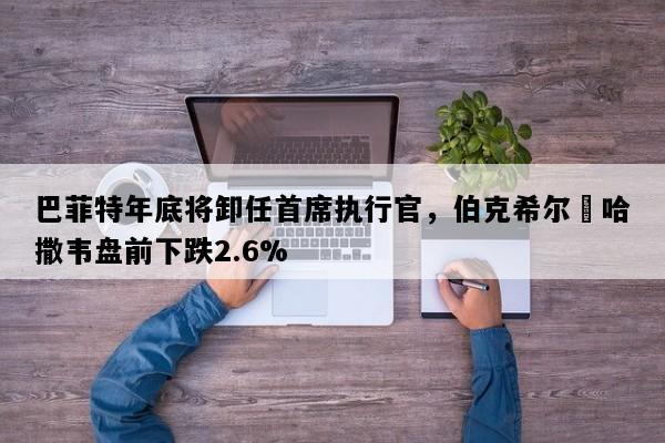 巴菲特年底将卸任首席执行官，伯克希尔・哈撒韦盘前下跌2.6%