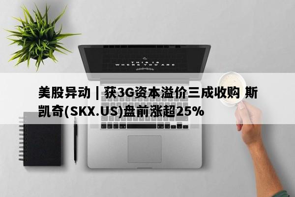 美股异动 | 获3G资本溢价三成收购 斯凯奇(SKX.US)盘前涨超25%