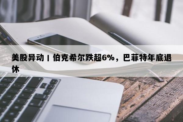 美股异动丨伯克希尔跌超6%，巴菲特年底退休