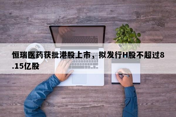 恒瑞医药获批港股上市，拟发行H股不超过8.15亿股