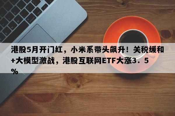 港股5月开门红，小米系带头飙升！关税缓和+大模型激战，港股互联网ETF大涨3．5%