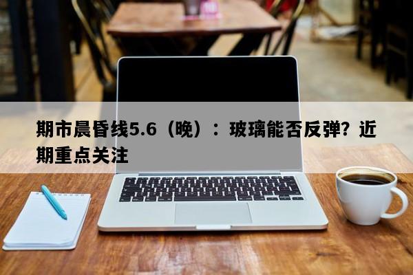 期市晨昏线5.6（晚）：玻璃能否反弹？近期重点关注