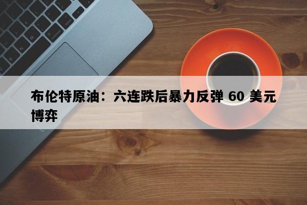 布伦特原油：六连跌后暴力反弹 60 美元博弈