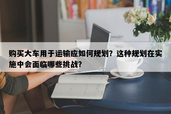 购买大车用于运输应如何规划？这种规划在实施中会面临哪些挑战？