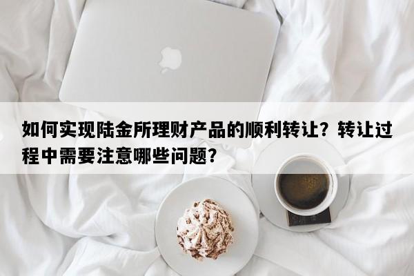 如何实现陆金所理财产品的顺利转让？转让过程中需要注意哪些问题？
