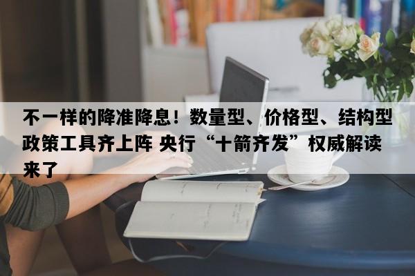 不一样的降准降息！数量型、价格型、结构型政策工具齐上阵 央行“十箭齐发”权威解读来了