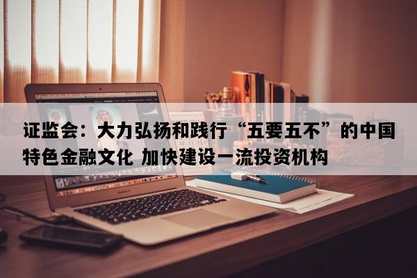 证监会：大力弘扬和践行“五要五不”的中国特色金融文化 加快建设一流投资机构