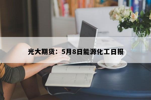 光大期货：5月8日能源化工日报