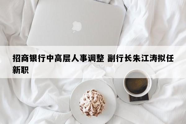 招商银行中高层人事调整 副行长朱江涛拟任新职