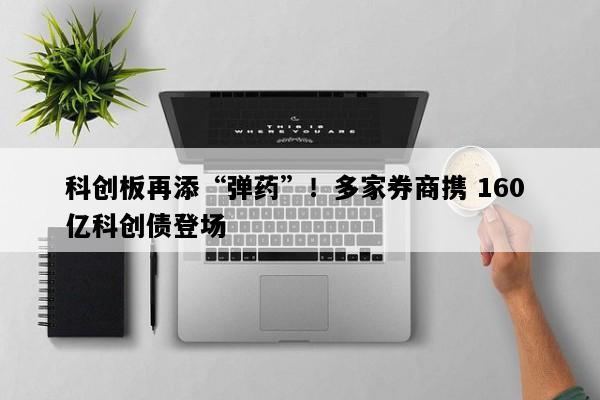 科创板再添“弹药”！多家券商携 160 亿科创债登场