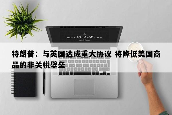 特朗普：与英国达成重大协议 将降低美国商品的非关税壁垒