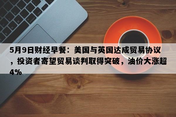 5月9日财经早餐：美国与英国达成贸易协议，投资者寄望贸易谈判取得突破，油价大涨超4%