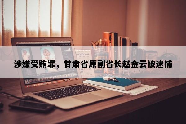 涉嫌受贿罪，甘肃省原副省长赵金云被逮捕