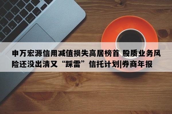 申万宏源信用减值损失高居榜首 股质业务风险还没出清又“踩雷”信托计划|券商年报