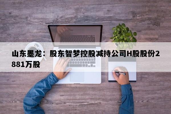 山东墨龙：股东智梦控股减持公司H股股份2881万股