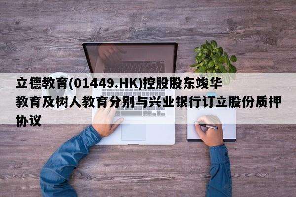 立德教育(01449.HK)控股股东竣华教育及树人教育分别与兴业银行订立股份质押协议