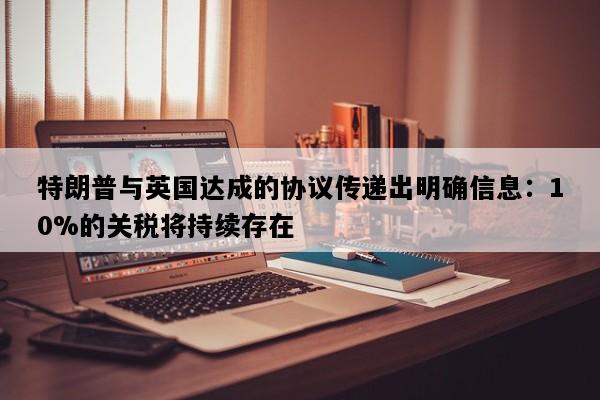特朗普与英国达成的协议传递出明确信息：10%的关税将持续存在