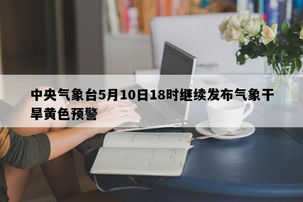 中央气象台5月10日18时继续发布气象干旱黄色预警