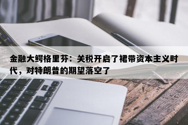金融大鳄格里芬：关税开启了裙带资本主义时代，对特朗普的期望落空了