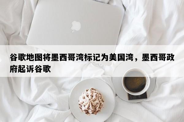 谷歌地图将墨西哥湾标记为美国湾，墨西哥政府起诉谷歌