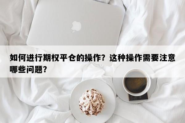 如何进行期权平仓的操作？这种操作需要注意哪些问题？