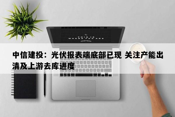 中信建投：光伏报表端底部已现 关注产能出清及上游去库进度