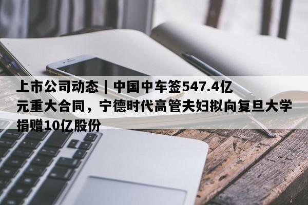 上市公司动态 | 中国中车签547.4亿元重大合同，宁德时代高管夫妇拟向复旦大学捐赠10亿股份