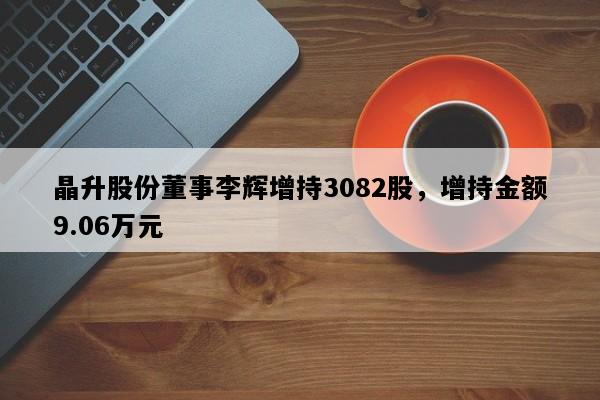 晶升股份董事李辉增持3082股，增持金额9.06万元