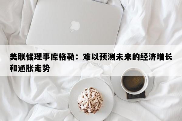 美联储理事库格勒：难以预测未来的经济增长和通胀走势