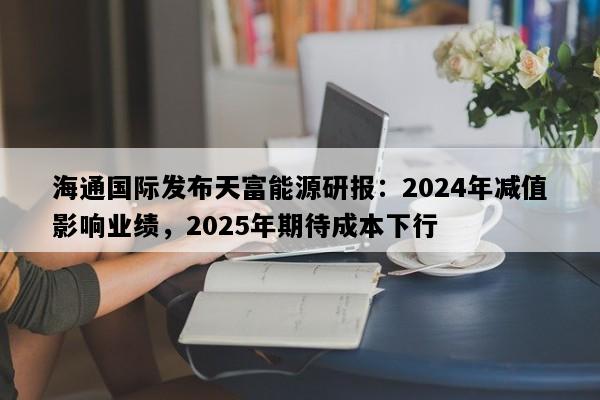海通国际发布天富能源研报：2024年减值影响业绩，2025年期待成本下行