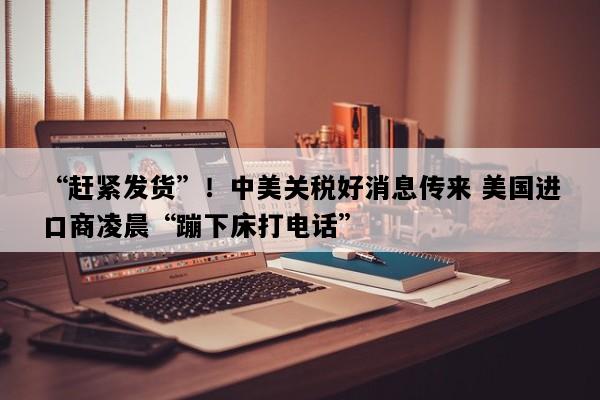 “赶紧发货”！中美关税好消息传来 美国进口商凌晨“蹦下床打电话”