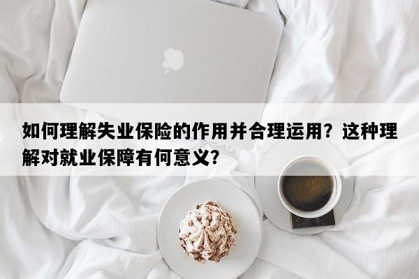 如何理解失业保险的作用并合理运用？这种理解对就业保障有何意义？