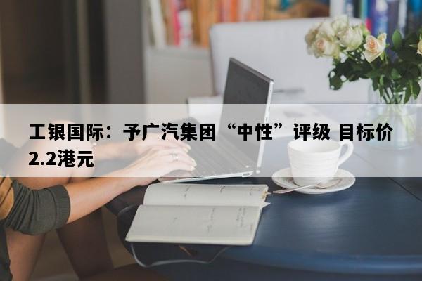 工银国际：予广汽集团“中性”评级 目标价2.2港元