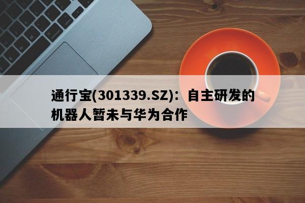 通行宝(301339.SZ)：自主研发的机器人暂未与华为合作