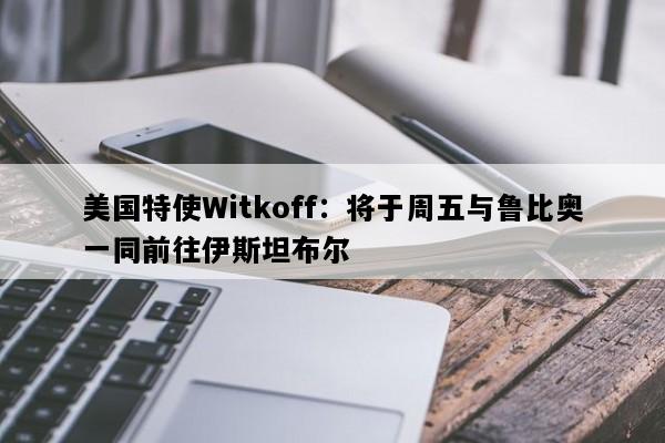 美国特使Witkoff：将于周五与鲁比奥一同前往伊斯坦布尔
