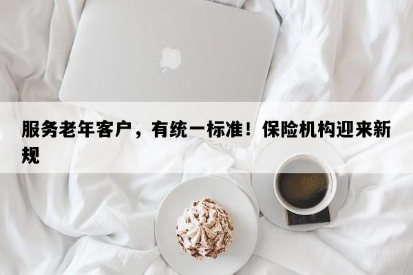 服务老年客户，有统一标准！保险机构迎来新规