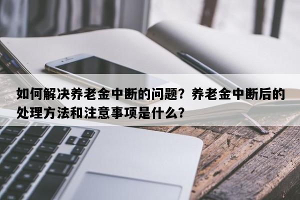 如何解决养老金中断的问题？养老金中断后的处理方法和注意事项是什么？