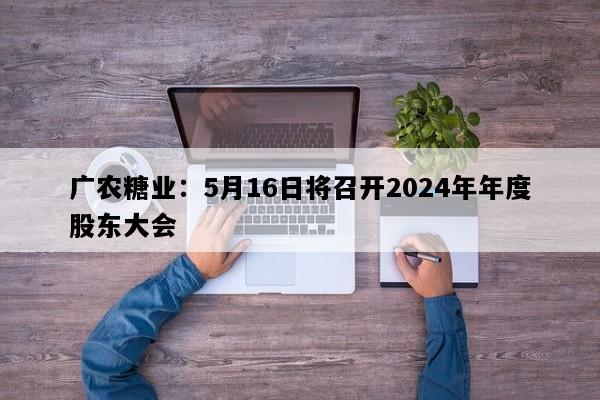 广农糖业：5月16日将召开2024年年度股东大会