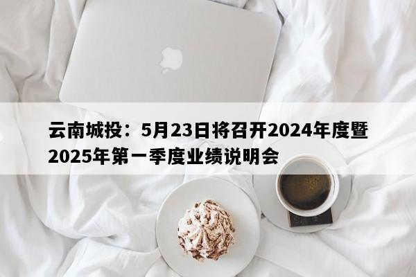 云南城投：5月23日将召开2024年度暨2025年第一季度业绩说明会